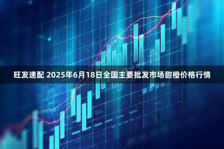 旺发速配 2025年6月18日全国主要批发市场甜橙价格行情