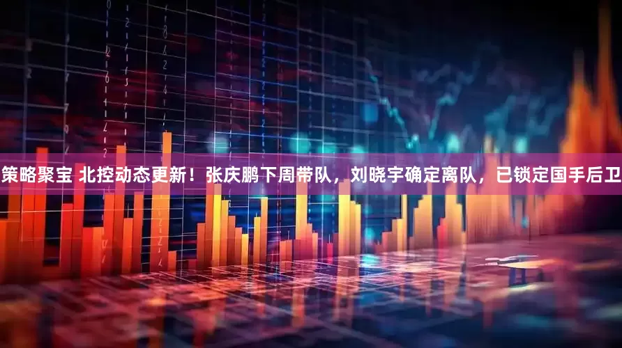 策略聚宝 北控动态更新！张庆鹏下周带队，刘晓宇确定离队，已锁定国手后卫