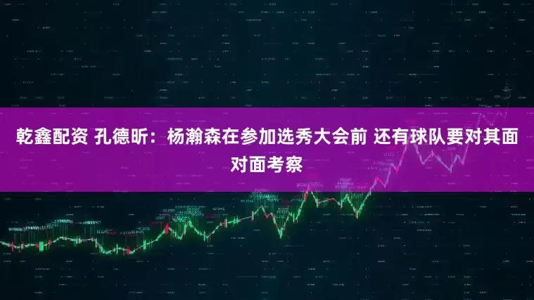 乾鑫配资 孔德昕：杨瀚森在参加选秀大会前 还有球队要对其面对面考察