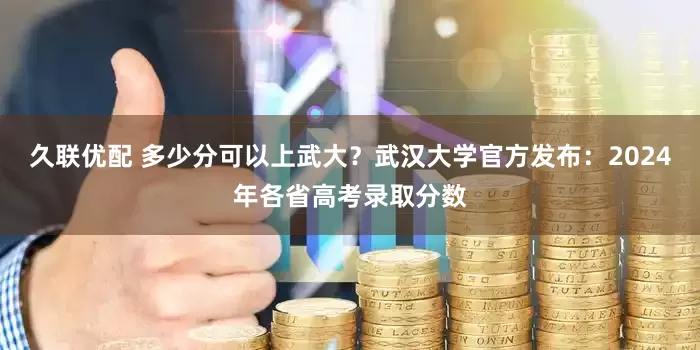 久联优配 多少分可以上武大？武汉大学官方发布：2024年各省高考录取分数