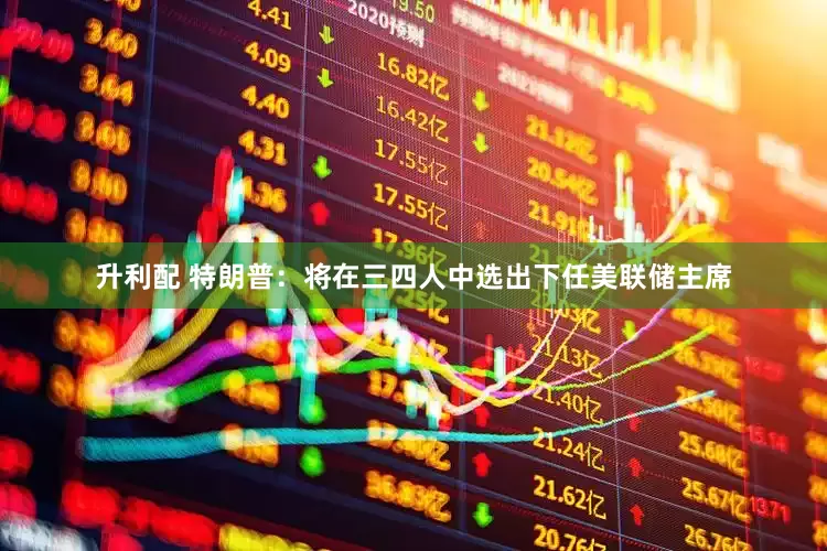 升利配 特朗普：将在三四人中选出下任美联储主席