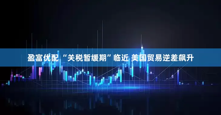 盈富优配 “关税暂缓期”临近 美国贸易逆差飙升