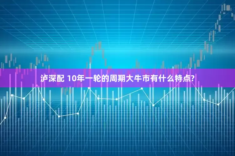 泸深配 10年一轮的周期大牛市有什么特点?