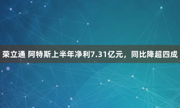 荣立通 阿特斯上半年净利7.31亿元，同比降超四成