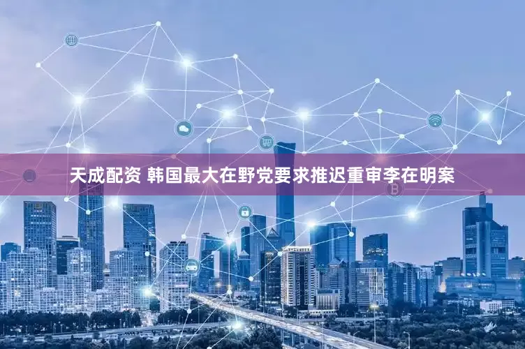 天成配资 韩国最大在野党要求推迟重审李在明案