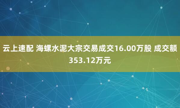 云上速配 海螺水泥大宗交易成交16.00万股 成交额353.12万元