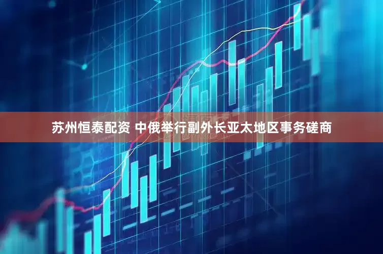 苏州恒泰配资 中俄举行副外长亚太地区事务磋商
