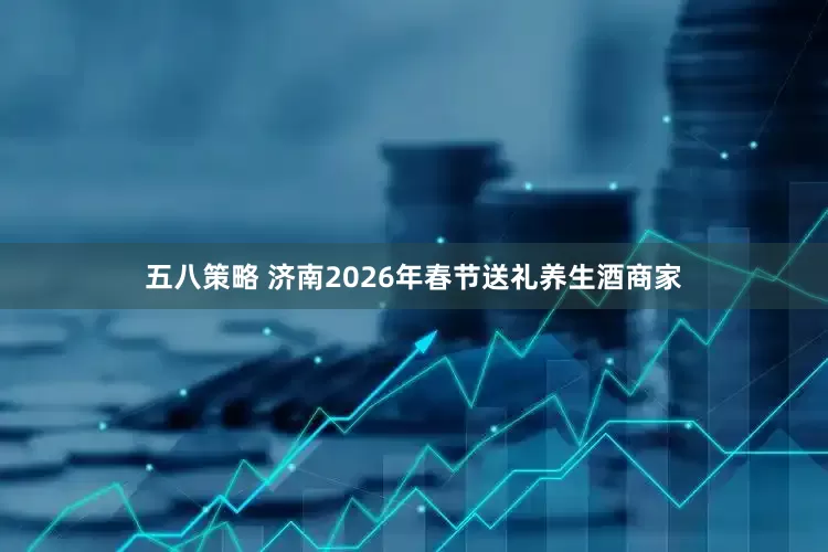五八策略 济南2026年春节送礼养生酒商家