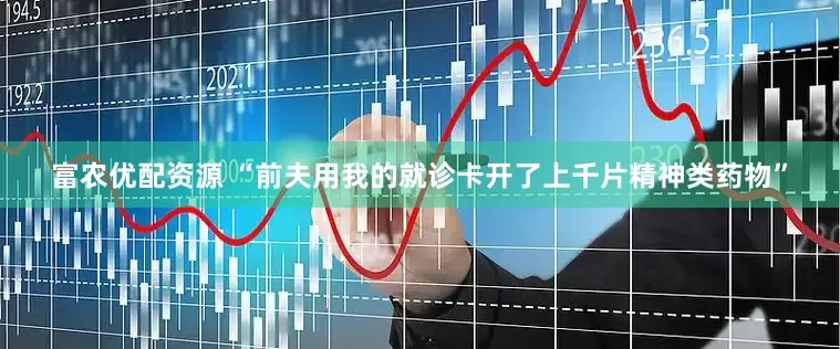 富农优配资源 “前夫用我的就诊卡开了上千片精神类药物”
