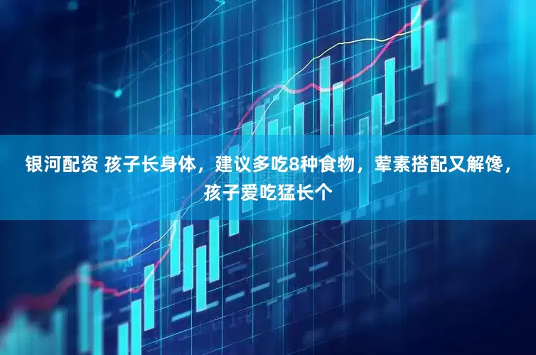 银河配资 孩子长身体，建议多吃8种食物，荤素搭配又解馋，孩子爱吃猛长个